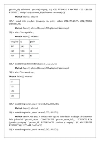 product_id) references product(category, id) ON UPDATE CASCADE ON DELETE
RESTRICT, foreign key (customer_id) references customer(id));
Output: 0 row(s) affected
SQL> insert into product (category, id, price) values (542,1001,25.89), (542,1002,40),
(543,1003,80);
Output: 3 row(s) affected Records:3 Duplicates:0 Warnings:0
SQL> select * from product;
Output: 3 row(s) returned
category id price
542 1001 26
542 1002 40
543 1003 80
SQL> insert into customer(id) values(121),(123),(124);
Output: 3 row(s) affected Records:3 Duplicates:0 Warnings:0
SQL> select * from customer;
Output: 3 row(s) returned
id
121
123
124
SQL> insert into product_order values(1, 542, 1001,121);
Output: 1 row(s) affected
SQL> insert into product_order values(2, 555,1001,121);
Output: Error Code: 1452. Cannot add or update a child row: a foreign key constraint
fails (`dbmslab`.`product_order`, CONSTRAINT `product_order_ibfk_1` FOREIGN KEY
(`product_category`, `product_id`) REFERENCES `product` (`category`, `id`) ON DELETE
RESTRICT ON UPDATE CASCADE)
SQL> insert into product_order values(2, 542,1001,121);
 