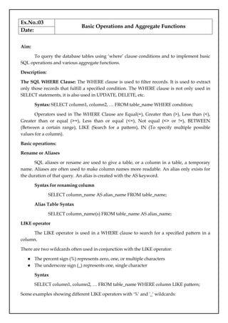 Ex.No.:03
Basic Operations and Aggregate Functions
Date:
Aim:
To query the database tables using ‘where’ clause conditions and to implement basic
SQL operations and various aggregate functions.
Description:
The SQL WHERE Clause: The WHERE clause is used to filter records. It is used to extract
only those records that fulfill a specified condition. The WHERE clause is not only used in
SELECT statements, it is also used in UPDATE, DELETE, etc.
Syntax: SELECT column1, column2, … FROM table_name WHERE condition;
Operators used in The WHERE Clause are Equal(=), Greater than (>), Less than (<),
Greater than or equal (>=), Less than or equal (<=), Not equal (<> or !=), BETWEEN
(Between a certain range), LIKE (Search for a pattern), IN (To specify multiple possible
values for a column).
Basic operations:
Rename or Aliases
SQL aliases or rename are used to give a table, or a column in a table, a temporary
name. Aliases are often used to make column names more readable. An alias only exists for
the duration of that query. An alias is created with the AS keyword.
Syntax for renaming column
SELECT column_name AS alias_name FROM table_name;
Alias Table Syntax
SELECT column_name(s) FROM table_name AS alias_name;
LIKE operator
The LIKE operator is used in a WHERE clause to search for a specified pattern in a
column.
There are two wildcards often used in conjunction with the LIKE operator:
● The percent sign (%) represents zero, one, or multiple characters
● The underscore sign (_) represents one, single character
Syntax
SELECT column1, column2, … FROM table_name WHERE column LIKE pattern;
Some examples showing different LIKE operators with '%' and '_' wildcards:
 