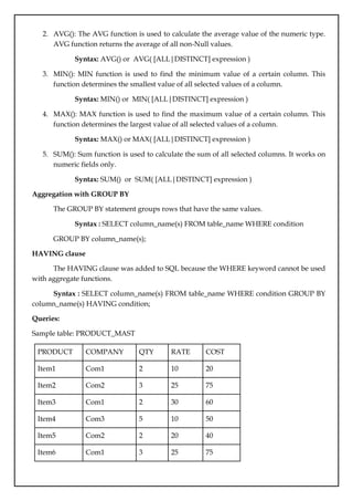 2. AVG(): The AVG function is used to calculate the average value of the numeric type.
AVG function returns the average of all non-Null values.
Syntax: AVG() or AVG( [ALL|DISTINCT] expression )
3. MIN(): MIN function is used to find the minimum value of a certain column. This
function determines the smallest value of all selected values of a column.
Syntax: MIN() or MIN( [ALL|DISTINCT] expression )
4. MAX(): MAX function is used to find the maximum value of a certain column. This
function determines the largest value of all selected values of a column.
Syntax: MAX() or MAX( [ALL|DISTINCT] expression )
5. SUM(): Sum function is used to calculate the sum of all selected columns. It works on
numeric fields only.
Syntax: SUM() or SUM( [ALL|DISTINCT] expression )
Aggregation with GROUP BY
The GROUP BY statement groups rows that have the same values.
Syntax : SELECT column_name(s) FROM table_name WHERE condition
GROUP BY column_name(s);
HAVING clause
The HAVING clause was added to SQL because the WHERE keyword cannot be used
with aggregate functions.
Syntax : SELECT column_name(s) FROM table_name WHERE condition GROUP BY
column_name(s) HAVING condition;
Queries:
Sample table: PRODUCT_MAST
PRODUCT COMPANY QTY RATE COST
Item1 Com1 2 10 20
Item2 Com2 3 25 75
Item3 Com1 2 30 60
Item4 Com3 5 10 50
Item5 Com2 2 20 40
Item6 Com1 3 25 75
 