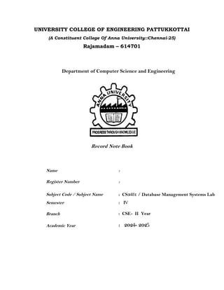 UNIVERSITY COLLEGE OF ENGINEERING PATTUKKOTTAI
(A Constituent College Of Anna University::Chennai-25)
Rajamadam – 614701
Department of Computer Science and Engineering
Record Note Book
Name :
Register Number :
Subject Code / Subject Name
Semester
Branch
Academic Year
: CS3481 / Database Management Systems Lab
: IV
: CSE- II Year
: 2024- 2025
 