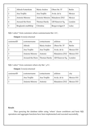1 Alfreds Futterkiste Maria Anders Obere Str. 57 Berlin
2 Ana Trujillo
Emparedados y
helados
Ana Trujillo Avda. de la
Constitución 2222
Mexico
D.F.
3 Antonio Moreno
Taqueria
Antonio Moreno Mataderos 2312 Mexico
D.F.
4 Around the Horn Thomas Hardy 120 Hanover Sq. London
5 Berglunds snabbköp Christina
Berglund
Berguvsvägen 8 Lulea
SQL> select * from customers where customername like ‘a%’;
Output: 4 row(s) returned
customerID customername contactname address city
1 Alfreds
Futterkiste
Maria Anders Obere Str. 57 Berlin
2 Ana Trujillo
Emparedados y
helados
Ana Trujillo Avda. de la
Constitución
2222
Mexico D.F.
3 Antonio Moreno
Taquería
Antonio
Moreno
Mataderos 2312 Mexico D.F.
4 Around the Horn Thomas Hardy 120 Hanover Sq. London
SQL> select * from customers where city like ‘_e%’;
Output: 2 row(s) returned
customerID customername contactname address city
2 Ana Trujillo
Emparedados y
helados
Ana Trujillo Avda. de la
Constitución
2222
Mexico D.F.
3 Antonio Moreno
Taqueria
Antonio
Moreno
Mataderos 2312 Mexico D.F.
Result:
Thus querying the database tables using ‘where’ clause conditions and basic SQL
operations and aggregate functions have been implemented and executed successfully.
 