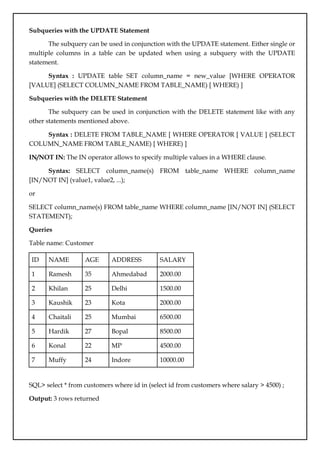 Subqueries with the UPDATE Statement
The subquery can be used in conjunction with the UPDATE statement. Either single or
multiple columns in a table can be updated when using a subquery with the UPDATE
statement.
Syntax : UPDATE table SET column_name = new_value [WHERE OPERATOR
[VALUE] (SELECT COLUMN_NAME FROM TABLE_NAME) [ WHERE) ]
Subqueries with the DELETE Statement
The subquery can be used in conjunction with the DELETE statement like with any
other statements mentioned above.
Syntax : DELETE FROM TABLE_NAME [ WHERE OPERATOR [ VALUE ] (SELECT
COLUMN_NAME FROM TABLE_NAME) [ WHERE) ]
IN/NOT IN: The IN operator allows to specify multiple values in a WHERE clause.
Syntax: SELECT column_name(s) FROM table_name WHERE column_name
[IN/NOT IN] (value1, value2, ...);
or
SELECT column_name(s) FROM table_name WHERE column_name [IN/NOT IN] (SELECT
STATEMENT);
Queries
Table name: Customer
ID NAME AGE ADDRESS SALARY
1 Ramesh 35 Ahmedabad 2000.00
2 Khilan 25 Delhi 1500.00
3 Kaushik 23 Kota 2000.00
4 Chaitali 25 Mumbai 6500.00
5 Hardik 27 Bopal 8500.00
6 Konal 22 MP 4500.00
7 Muffy 24 Indore 10000.00
SQL> select * from customers where id in (select id from customers where salary > 4500) ;
Output: 3 rows returned
 