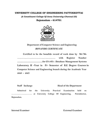 UNIVERSITY COLLEGE OF ENGINEERING PATTUKKOTTAI
(A Constituent College Of Anna University::Chennai-25)
Rajamadam – 614701
Department of Computer Science and Engineering
BONAFIDE CERTIFICATE
Certified to be the bonafide record of work done by Mr/Ms
…………………………………………… with Register Number
Computer Science and Engineering branch during the Academic Year
Staff Incharge Head of the Department
Submitted for the University Practical Examination held on
………………………….. at University College Of Engineering, Pattukkottai,
Rajamadam.
Internal Examiner External Examiner
...............................................for CS 3481 : Database Management Systems
2024 - 2025
Laboratory II -Year in IV- Semester of B.E Degree Courses in
 