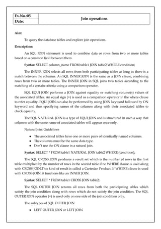 Ex.No.:05
Join operations
Date:
Aim:
To query the database tables and explore join operations.
Description:
An SQL JOIN statement is used to combine data or rows from two or more tables
based on a common field between them.
Syntax: SELECT column_name FROM table1 JOIN table2 WHERE condition;
The INNER JOIN selects all rows from both participating tables as long as there is a
match between the columns. An SQL INNER JOIN is the same as a JOIN clause, combining
rows from two or more tables. The INNER JOIN in SQL joins two tables according to the
matching of a certain criteria using a comparison operator.
SQL EQUI JOIN performs a JOIN against equality or matching column(s) values of
the associated tables. An equal sign (=) is used as a comparison operator in the where clause
to refer equality. EQUI JOIN can also be performed by using JOIN keyword followed by ON
keyword and then specifying names of the columns along with their associated tables to
check equality.
The SQL NATURAL JOIN is a type of EQUI JOIN and is structured in such a way that
columns with the same name of associated tables will appear once only.
Natural Join: Guidelines
● The associated tables have one or more pairs of identically named columns.
● The columns must be the same data type.
● Don’t use the ON clause in a natural join.
Syntax: SELECT * FROM table1 NATURAL JOIN table2 WHERE (condition);
The SQL CROSS JOIN produces a result set which is the number of rows in the first
table multiplied by the number of rows in the second table if no WHERE clause is used along
with CROSS JOIN.This kind of result is called a Cartesian Product. If WHERE clause is used
with CROSS JOIN, it functions like an INNER JOIN.
Syntax: SELECT * FROM table1 CROSS JOIN table2;
The SQL OUTER JOIN returns all rows from both the participating tables which
satisfy the join condition along with rows which do not satisfy the join condition. The SQL
OUTER JOIN operator (+) is used only on one side of the join condition only.
The subtypes of SQL OUTER JOIN
● LEFT OUTER JOIN or LEFT JOIN
 