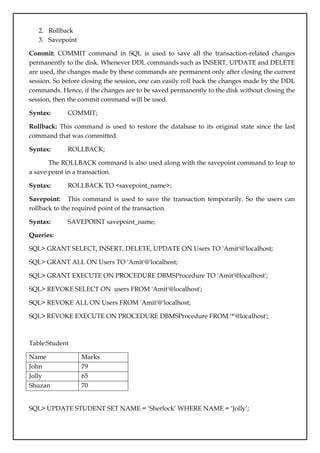 2. Rollback
3. Savepoint
Commit: COMMIT command in SQL is used to save all the transaction-related changes
permanently to the disk. Whenever DDL commands such as INSERT, UPDATE and DELETE
are used, the changes made by these commands are permanent only after closing the current
session. So before closing the session, one can easily roll back the changes made by the DDL
commands. Hence, if the changes are to be saved permanently to the disk without closing the
session, then the commit command will be used.
Syntax: COMMIT;
Rollback: This command is used to restore the database to its original state since the last
command that was committed.
Syntax: ROLLBACK;
The ROLLBACK command is also used along with the savepoint command to leap to
a save point in a transaction.
Syntax: ROLLBACK TO <savepoint_name>;
Savepoint: This command is used to save the transaction temporarily. So the users can
rollback to the required point of the transaction.
Syntax: SAVEPOINT savepoint_name;
Queries:
SQL> GRANT SELECT, INSERT, DELETE, UPDATE ON Users TO 'Amit'@'localhost;
SQL> GRANT ALL ON Users TO 'Amit'@'localhost;
SQL> GRANT EXECUTE ON PROCEDURE DBMSProcedure TO 'Amit'@localhost';
SQL> REVOKE SELECT ON users FROM 'Amit'@localhost';
SQL> REVOKE ALL ON Users FROM 'Amit'@'localhost;
SQL> REVOKE EXECUTE ON PROCEDURE DBMSProcedure FROM '*'@localhost';
Table:Student
Name Marks
John 79
Jolly 65
Shuzan 70
SQL> UPDATE STUDENT SET NAME = ‘Sherlock’ WHERE NAME = ‘Jolly’;
 