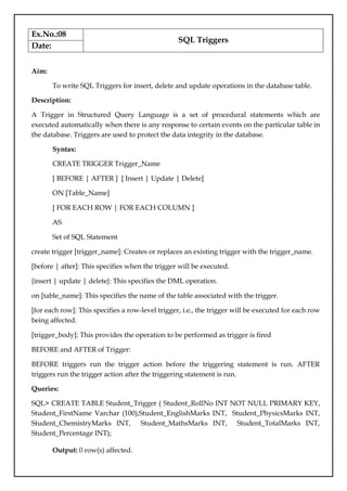 Ex.No.:08
SQL Triggers
Date:
Aim:
To write SQL Triggers for insert, delete and update operations in the database table.
Description:
A Trigger in Structured Query Language is a set of procedural statements which are
executed automatically when there is any response to certain events on the particular table in
the database. Triggers are used to protect the data integrity in the database.
Syntax:
CREATE TRIGGER Trigger_Name
[ BEFORE | AFTER ] [ Insert | Update | Delete]
ON [Table_Name]
[ FOR EACH ROW | FOR EACH COLUMN ]
AS
Set of SQL Statement
create trigger [trigger_name]: Creates or replaces an existing trigger with the trigger_name.
[before | after]: This specifies when the trigger will be executed.
{insert | update | delete}: This specifies the DML operation.
on [table_name]: This specifies the name of the table associated with the trigger.
[for each row]: This specifies a row-level trigger, i.e., the trigger will be executed for each row
being affected.
[trigger_body]: This provides the operation to be performed as trigger is fired
BEFORE and AFTER of Trigger:
BEFORE triggers run the trigger action before the triggering statement is run. AFTER
triggers run the trigger action after the triggering statement is run.
Queries:
SQL> CREATE TABLE Student_Trigger ( Student_RollNo INT NOT NULL PRIMARY KEY,
Student_FirstName Varchar (100),Student_EnglishMarks INT, Student_PhysicsMarks INT,
Student_ChemistryMarks INT, Student_MathsMarks INT, Student_TotalMarks INT,
Student_Percentage INT);
Output: 0 row(s) affected.
 