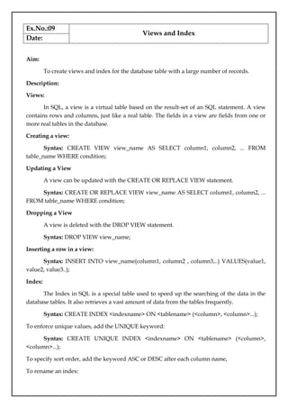Ex.No.:09
Views and Index
Date:
Aim:
To create views and index for the database table with a large number of records.
Description:
Views:
In SQL, a view is a virtual table based on the result-set of an SQL statement. A view
contains rows and columns, just like a real table. The fields in a view are fields from one or
more real tables in the database.
Creating a view:
Syntax: CREATE VIEW view_name AS SELECT column1, column2, ... FROM
table_name WHERE condition;
Updating a View
A view can be updated with the CREATE OR REPLACE VIEW statement.
Syntax: CREATE OR REPLACE VIEW view_name AS SELECT column1, column2, ...
FROM table_name WHERE condition;
Dropping a View
A view is deleted with the DROP VIEW statement.
Syntax: DROP VIEW view_name;
Inserting a row in a view:
Syntax: INSERT INTO view_name(column1, column2 , column3,..) VALUES(value1,
value2, value3..);
Index:
The Index in SQL is a special table used to speed up the searching of the data in the
database tables. It also retrieves a vast amount of data from the tables frequently.
Syntax: CREATE INDEX <indexname> ON <tablename> (<column>, <column>...);
To enforce unique values, add the UNIQUE keyword:
Syntax: CREATE UNIQUE INDEX <indexname> ON <tablename> (<column>,
<column>...);
To specify sort order, add the keyword ASC or DESC after each column name,
To rename an index:
 