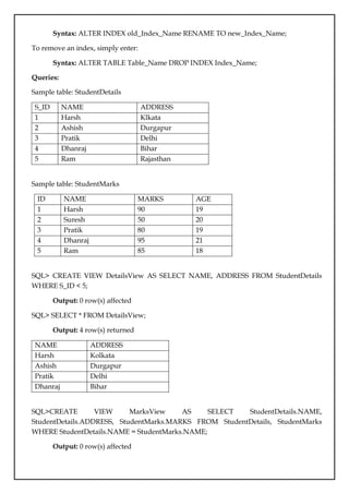 Syntax: ALTER INDEX old_Index_Name RENAME TO new_Index_Name;
To remove an index, simply enter:
Syntax: ALTER TABLE Table_Name DROP INDEX Index_Name;
Queries:
Sample table: StudentDetails
S_ID NAME ADDRESS
1 Harsh Klkata
2 Ashish Durgapur
3 Pratik Delhi
4 Dhanraj Bihar
5 Ram Rajasthan
Sample table: StudentMarks
ID NAME MARKS AGE
1 Harsh 90 19
2 Suresh 50 20
3 Pratik 80 19
4 Dhanraj 95 21
5 Ram 85 18
SQL> CREATE VIEW DetailsView AS SELECT NAME, ADDRESS FROM StudentDetails
WHERE S_ID < 5;
Output: 0 row(s) affected
SQL> SELECT * FROM DetailsView;
Output: 4 row(s) returned
NAME ADDRESS
Harsh Kolkata
Ashish Durgapur
Pratik Delhi
Dhanraj Bihar
SQL>CREATE VIEW MarksView AS SELECT StudentDetails.NAME,
StudentDetails.ADDRESS, StudentMarks.MARKS FROM StudentDetails, StudentMarks
WHERE StudentDetails.NAME = StudentMarks.NAME;
Output: 0 row(s) affected
 