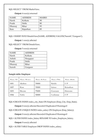 SQL>SELECT * FROM MarksView;
Output: 4 row(s) returned
NAME ADDRESS MARKS
Harsh Kolkata 90
Pratik Delhi 80
Dhanraj Bihar 95
Ram Rajasthan 85
SQL> INSERT INTO DetailsView(NAME, ADDRESS) VALUES("Suresh","Gurgaon");
Output: 1 row(s) affected
SQL>SELECT * FROM DetailsView;
Output: 5 row(s) returned
NAME ADDRESS
Harsh Kolkata
Ashish Durgapur
Pratik Delhi
Dhanraj Bihar
Suresh Gurgaon
Sample table: Employee
Emp_Id Emp_Name Emp_Salary Emp_City Emp_State
1001 Akshay 20000 Noida U.P
1002 Ram 35000 Jaipur Rajasthan
1003 Shyam 25000 Gurgaon Haryana
1004 Yatin 30000 Lucknow U.P
SQL>CREATE INDEX index_city_State ON Employee (Emp_City, Emp_State);
Output: 0 row(s) affected Records:0 Duplicates:0 Warnings:0
SQL>CREATE UNIQUE INDEX index_salary ON Employee (Emp_Salary);
Output: 0 row(s) affected Records:0 Duplicates:0 Warnings:0
SQL> ALTER INDEX index_Salary RENAME TO index_Employee_Salary;
Output: 0 row(s) affected
SQL> ALTER TABLE Employee DROP INDEX index_salary;
 