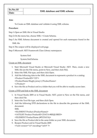 Ex.No.:10
XML database and XML schema
Date:
Aim:
To Create an XML database and validate it using XML schema.
Procedure:
Step 1.Open an XML file in Visual Studio
Step 2.On the menu bar, choose XML > Create Schema.
Step 3.An XML Schema document is created and opened for each namespace found in the
XML file
Step 4.The output will be displayed web page.
Step 5.Microsoft .NET Framework Class Library namespaces:
System.Xml
System.Xml.Schema
Create an XML document
1. Start Microsoft Visual Studio or Microsoft Visual Studio .NET. Then, create a new
XML file (on the File menu, point to New, and then click File).
2. Select the XML File type, and then click Open.
3. Add the following data to the XML document to represent a product in a catalog:
<Product ProductID="123">
<ProductName>Rugby jersey</ProductName>
</Product>
4. Save the file as Product.xml in a folder that you will be able to readily access later.
Create a DTD and link to the XML document
1. In Visual Studio 2005 or in Visual Studio .NET, point to New on the File menu, and
then click File.
2. Select the Text File type, and then click Open.
3. Add the following DTD declarations to the file to describe the grammar of the XML
document:
XML
<!ELEMENT Product (ProductName)>
<!ATTLIST Product ProductID CDATA #REQUIRED>
<!ELEMENT ProductName (#PCDATA)>
4. Save the file as Product.dtd in the same folder as your XML document.
5. Reopen Product.xml in Visual Studio 2005
<?xml version="1.0" encoding="utf-8" ?>
 
