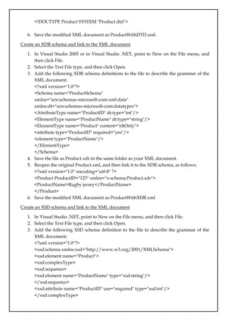 <!DOCTYPE Product SYSTEM "Product.dtd">
6. Save the modified XML document as ProductWithDTD.xml.
Create an XDR schema and link to the XML document
1. In Visual Studio 2005 or in Visual Studio .NET, point to New on the File menu, and
then click File.
2. Select the Text File type, and then click Open.
3. Add the following XDR schema definitions to the file to describe the grammar of the
XML document:
<?xml version="1.0"?>
<Schema name="ProductSchema"
xmlns="urn:schemas-microsoft-com:xml-data"
xmlns:dt="urn:schemas-microsoft-com:datatypes">
<AttributeType name="ProductID" dt:type="int"/>
<ElementType name="ProductName" dt:type="string"/>
<ElementType name="Product" content="eltOnly">
<attribute type="ProductID" required="yes"/>
<element type="ProductName"/>
</ElementType>
</Schema>
4. Save the file as Product.xdr in the same folder as your XML document.
5. Reopen the original Product.xml, and then link it to the XDR schema, as follows:
<?xml version="1.0" encoding="utf-8" ?>
<Product ProductID="123" xmlns="x-schema:Product.xdr">
<ProductName>Rugby jersey</ProductName>
</Product>
6. Save the modified XML document as ProductWithXDR.xml
Create an XSD schema and link to the XML document
1. In Visual Studio .NET, point to New on the File menu, and then click File.
2. Select the Text File type, and then click Open.
3. Add the following XSD schema definition to the file to describe the grammar of the
XML document:
<?xml version="1.0"?>
<xsd:schema xmlns:xsd="http://www.w3.org/2001/XMLSchema">
<xsd:element name="Product">
<xsd:complexType>
<xsd:sequence>
<xsd:element name="ProductName" type="xsd:string"/>
</xsd:sequence>
<xsd:attribute name="ProductID" use="required" type="xsd:int"/>
</xsd:complexType>
 