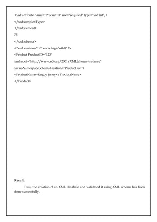 <xsd:attribute name="ProductID" use="required" type="xsd:int"/>
</xsd:complexType>
</xsd:element>
75
</xsd:schema>
<?xml version="1.0" encoding="utf-8" ?>
<Product ProductID="123"
xmlns:xsi="http://www.w3.org/2001/XMLSchema-instance"
xsi:noNamespaceSchemaLocation="Product.xsd">
<ProductName>Rugby jersey</ProductName>
</Product>
Result:
Thus, the creation of an XML database and validated it using XML schema has been
done successfully.
 