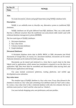 Ex.No.:11
NOSQL
Date:
Aim:
To create document, column and graph based data using NOSQL database tools.
Description:
NoSQL is an umbrella term to describe any alternative system to traditional SQL
databases.
NoSQL databases are all quite different from SQL databases. They use a data model
that has a different structure than the traditional row-and-column table model used with
relational database management systems (RDBMS).
The four main types of NoSQL databases:
1. Document databases
2. Key-value stores
3. Column-oriented databases
4. Graph databases
Document Databases:
A document database stores data in JSON, BSON, or XML documents (not Word
documents or Google Docs, of course). In a document database, documents can be nested.
Particular elements can be indexed for faster querying.
Documents can be stored and retrieved in a form that is much closer to the data
objects used in applications, which means less translation is required to use the data in an
application. SQL data must often be assembled and disassembled when moving back and
forth between applications and storage.
Use cases include ecommerce platforms, trading platforms, and mobile app
development across industries.
Key-value stores
The simplest type of NoSQL database is a key-value store. Every data element in the
database is stored as a key value pair consisting of an attribute name (or "key") and a value.
In a sense, a key-value store is like a relational database with only two columns: the key or
attribute name (such as "state") and the value (such as "Alaska").
Use cases include shopping carts, user preferences, and user profiles.
 
