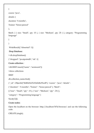 {
course: "java",
details: {
duration: "6 months",
Trainer: "Sonoo jaiswal"
},
Batch: [ { size: "Small", qty: 15 }, { size: "Medium", qty: 25 } ], category: "Programming
language"
}
)
WriteResult({ "nInserted": 1})
Drop Database:
> db.dropDatabase()
{ "dropped": "javatpointdb", "ok": 1}
Create collection :
>db.SSSIT.insert({"name" : "seomount"})
>show collections
SSSIT
db.collection_name.find()
{ "_id" : ObjectId("56482d3e27e53d2dbc93cef8"), "course" : "java", "details" :
{ "duration" : "6 months", "Trainer" : "Sonoo jaiswal" }, "Batch" :
[ {"size" : "Small", "qty" : 15 }, { "size" : "Medium", "qty" : 25 } ],
"category" : "Programming language" }
Neo4j CQL
Create nodes:
Open the localhost on the browser: http://localhost:7474/browser/ and use the following
code:
CREATE (single);
 