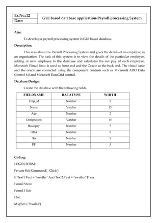 Ex.No.:12
GUI based database application-Payroll processing System
Date:
Aim:
To develop a payroll processing system in GUI based database.
Description:
This says about the Payroll Processing System and gives the details of an employee in
an organization. The task of this system is to view the details of the particular employee,
adding of new employee to the database and calculates the net pay of each employee.
Microsoft Visual Basic is used as front end and the Oracle as the back end. The visual basic
and the oracle are connected using the component controls such as Microsoft ADO Data
Control 6.0 and Microsoft DataGrid control.
Database Design:
Create the database with the following fields.
FIELDNAME DATATYPE WIDTH
Emp_id Number 5
Name Varchar 15
Age Number 2
Designation Varchar 15
Basicpay Number 7
HRA Number 5
DA Number 5
PF Number 5
Coding:
LOGIN FORM:
Private Sub Command1_Click()
If Text1.Text = "swetha" And Text2.Text = "swetha" Then
Form2.Show
Form1.Hide
Else
MsgBox ("Invalid")
 