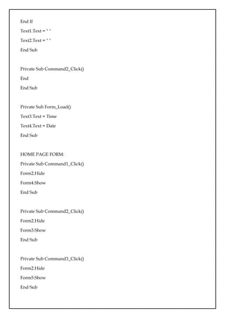 End If
Text1.Text = " "
Text2.Text = " "
End Sub
Private Sub Command2_Click()
End
End Sub
Private Sub Form_Load()
Text3.Text = Time
Text4.Text = Date
End Sub
HOME PAGE FORM:
Private Sub Command1_Click()
Form2.Hide
Form4.Show
End Sub
Private Sub Command2_Click()
Form2.Hide
Form3.Show
End Sub
Private Sub Command3_Click()
Form2.Hide
Form5.Show
End Sub
 