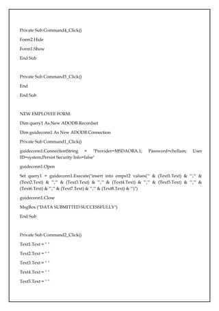 Private Sub Command4_Click()
Form2.Hide
Form1.Show
End Sub
Private Sub Command5_Click()
End
End Sub
NEW EMPLOYEE FORM:
Dim query1 As New ADODB.Recordset
Dim guideconn1 As New ADODB.Connection
Private Sub Command1_Click()
guideconn1.ConnectionString = "Provider=MSDAORA.1; Password=chellam; User
ID=system;Persist Security Info=false"
guideconn1.Open
Set query1 = guideconn1.Execute("insert into emps12 values('" & (Text1.Text) & "','" &
(Text2.Text) & "','" & (Text3.Text) & "','" & (Text4.Text) & "','" & (Text5.Text) & "','" &
(Text6.Text) & "','" & (Text7.Text) & "','" & (Text8.Text) & "')")
guideconn1.Close
MsgBox ("DATA SUBMITTED SUCCESSFULLY")
End Sub
Private Sub Command2_Click()
Text1.Text = " "
Text2.Text = " "
Text3.Text = " "
Text4.Text = " "
Text5.Text = " "
 