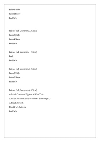 Form5.Hide
Form1.Show
End Sub
Private Sub Command3_Click()
Form5.Hide
Form4.Show
End Sub
Private Sub Command4_Click()
End
End Sub
Private Sub Command5_Click()
Form5.Hide
Form2.Show
End Sub
Private Sub Command6_Click()
Adodc1.CommandType = adCmdText
Adodc1.RecordSource = "select * from emps12"
Adodc1.Refresh
DataGrid1.Refresh
End Sub
 