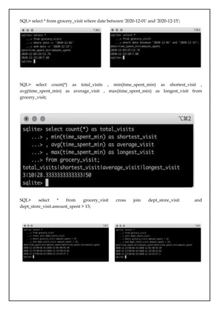 SQL> select * from grocery_visit where date between '2020-12-01' and '2020-12-15';
SQL> select count(*) as total_visits , min(time_spent_min) as shortest_visit ,
avg(time_spent_min) as average_visit , max(time_spent_min) as longest_visit from
grocery_visit;
SQL> select * from grocery_visit cross join dept_store_visit and
dept_store_visit.amount_spent > 15;
 