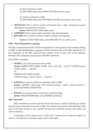 To drop columns in a table:
ALTER TABLE table_name DROP COLUMN column_name;
To rename a column in a table:
ALTER TABLE table_name RENAME COLUMN old_name to new_name;
4. TRUNCATE: This is used to remove all records from a table, including all spaces
allocated for the records are removed.
Syntax: TRUNCATE TABLE table_name;
5. COMMENT: This is used to add comments to the data dictionary.
6. RENAME: This is used to rename an object existing in the database.
Syntax: ALTER TABLE table_name RENAME TO new_table_name;
DML - Data Manipulation Language
The SQL commands that deals with the manipulation of data present in the database belong
to DML or Data Manipulation Language and this includes most of the SQL statements. It is
the component of the SQL statement that controls access to data and to the database.
Basically, DCL statements are grouped with DML statements.
List of DML commands:
1. INSERT: It is used to insert data into a table.
Syntax: INSERT INTO TABLE_NAME (col1, col2, col3,.... col N) VALUES (value1,
value2, value3, .... valueN);
Or
INSERT INTO TABLE_NAME
VALUES (value1, value2, value3, .... valueN);
2. UPDATE: It is used to update existing data within a table.
Syntax: UPDATE table_name SET [column_name1= value1,...column_nameN =
valueN] [WHERE CONDITION]
3. DELETE: It is used to delete records from a database table.
Syntax: DELETE FROM table_name [WHERE condition];
SQL Constraints
SQL constraints are used to specify rules for the data in a table.Constraints are used to
limit the type of data that can go into a table. This ensures the accuracy and reliability of the
data in the table. If there is any violation between the constraint and the data action, the
action is aborted.
Constraints can be column level or table level. Column level constraints apply to a
column, and table level constraints apply to the whole table.
 