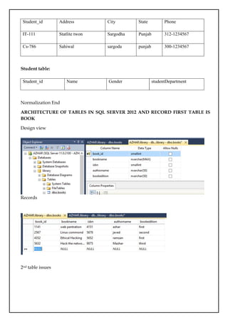 Student_id Address City State Phone
IT-111 Statlite twon Sargodha Punjab 312-1234567
Cs-786 Sahiwal sargoda punjab 300-1234567
Student table:
Normalization End
ARCHITECTURE OF TABLES IN SQL SERVER 2012 AND RECORD FIRST TABLE IS
BOOK
Design view
Records
2nd table issues
Student_id Name Gender studentDepartment
 