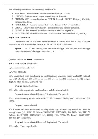 The following constraints are commonly used in SQL:
1. NOT NULL - Ensures that a column cannot have a NULL value.
2. UNIQUE - Ensures that all values in a column are different.
3. PRIMARY KEY - A combination of NOT NULL and UNIQUE. Uniquely identifies
each row in a table.
4. FOREIGN KEY - Prevents actions that would destroy links between tables.
5. CHECK - Ensures that the values in a column satisfies a specific condition.
6. DEFAULT - Sets a default value for a column if no value is specified.
7. CREATE INDEX - Used to create and retrieve data from the database very quickly.
SQL Create Constraints
Constraints can be specified when the table is created with the CREATE TABLE
statement, or after the table is created with the ALTER TABLE statement.
Syntax: CREATE TABLE table_name (column1 datatype constraint, column2 datatype
constraint, column3 datatype constraint, .... );
Queries on DDL and DML commands:
Table creation with constraints:
SQL> create schema dbmslab;
SQL> use dbmslab;
SQL> create table emp_details(emp_no int(10) primary key, emp_name varchar(20) not null,
age int(3) check(age>=20), address varchar(30), doj varchar(10), mobile_no int(12) unique,
dept_no int(5) not null, salary int(10));
Output: 0 row(s) affected.
SQL> alter table emp_details modify column mobile_no varchar(10);
Output: 0 row(s) affected Records:0 Duplicates:0 Warnings:0
SQL> insert into emp_details values(101,'SSS',25, 'Chennai', '01/01/2000', '9823578900', 563,
10000);
Output: 1 row(s) affected.
SQL> insert into emp_details(emp_no, emp_name, age, address, doj, mobile_no, dept_no,
salary) values (102, 'RRR', 20, 'Salem', '24/06/2017', '9175368421', 563, 7500), (103, 'FFF', 30,
'Salem', '24/07/2000', '7875368421', 541, 20000), (104, 'XXX', 35, 'Erode', '06/07/2001',
'7894563421', 563, 25000);
Output: 3 row(s) affected Records:3 Duplicates:0 Warnings:0
SQL> select * from emp_details;
 