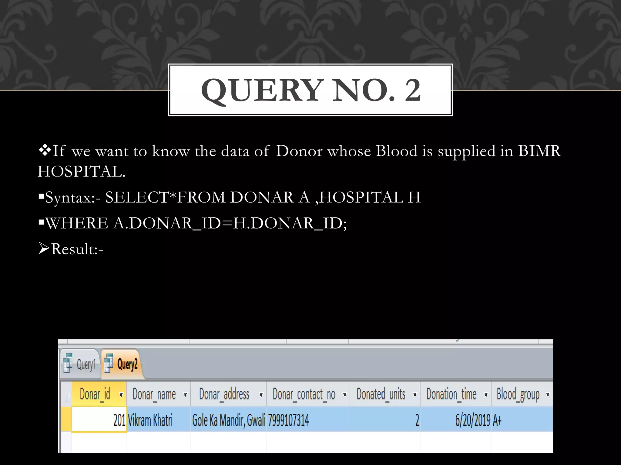 If we want to know the data of Donor whose Blood is supplied in BIMR
HOSPITAL.
Syntax:- SELECT*FROM DONAR A ,HOSPITAL H
WHERE A.DONAR_ID=H.DONAR_ID;
Result:-
QUERY NO. 2
 