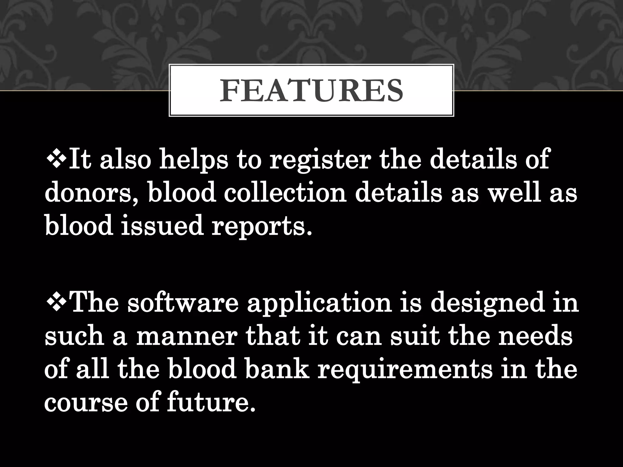 It also helps to register the details of
donors, blood collection details as well as
blood issued reports.
The software application is designed in
such a manner that it can suit the needs
of all the blood bank requirements in the
course of future.
FEATURES
 