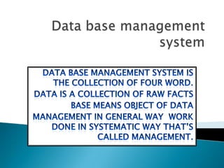 Data base management system  Data base management system is the collection of four word. Data is a collection of raw facts Base means object of data Management in general way  work done in systematic way that’s called management.  