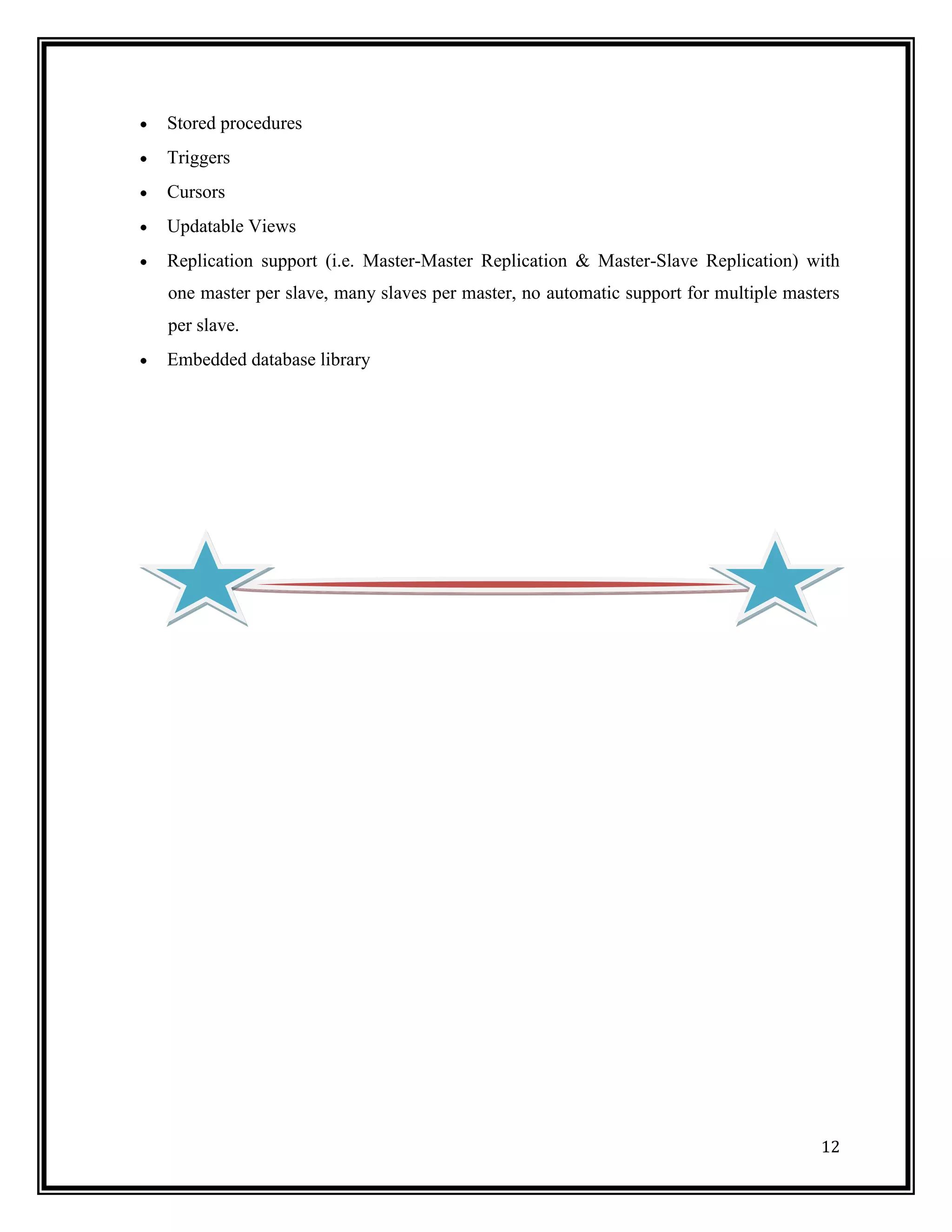 Stored procedures
Triggers
Cursors
Updatable Views
Replication support (i.e. Master-Master Replication & Master-Slave Replication) with
one master per slave, many slaves per master, no automatic support for multiple masters
per slave.
Embedded database library




                                                                                    12
 