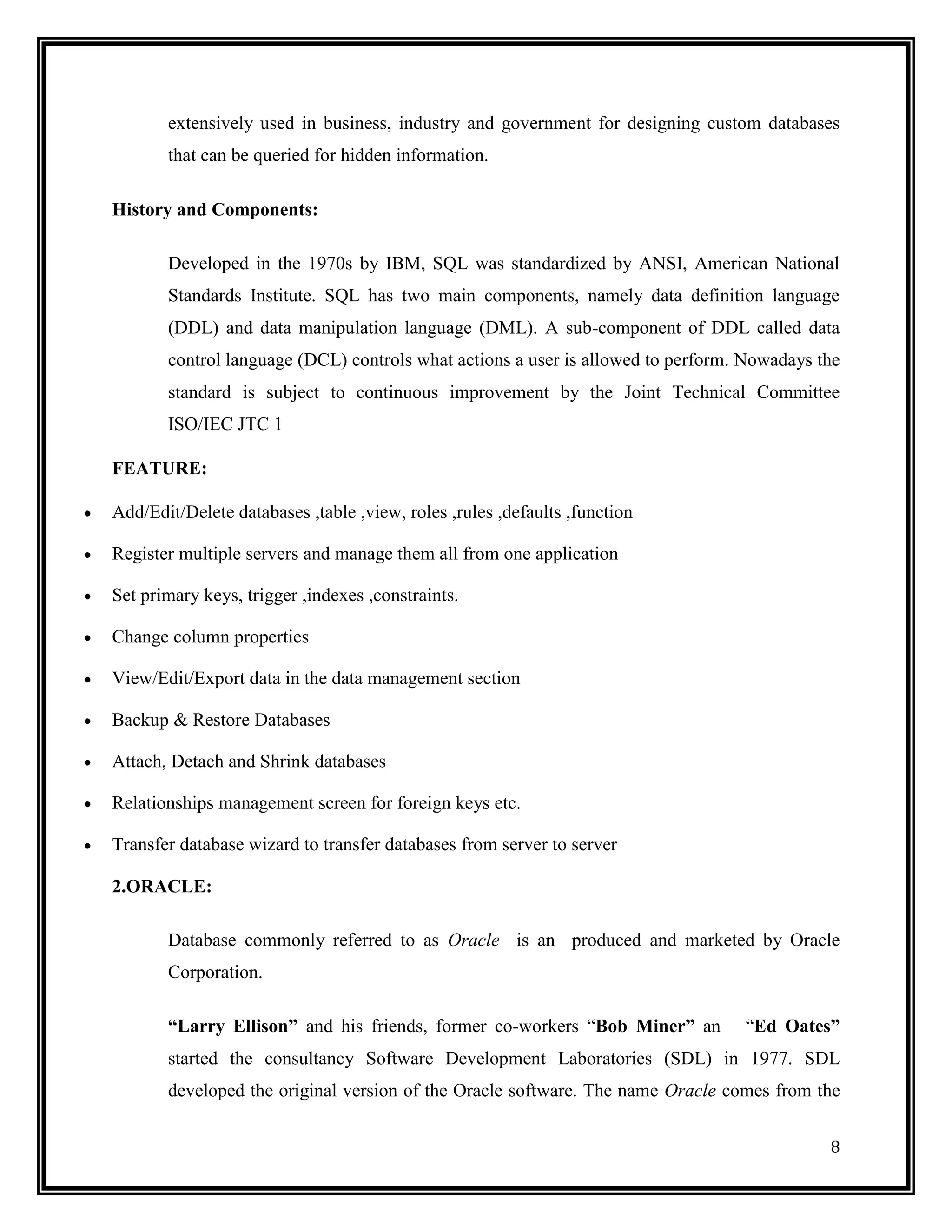 extensively used in business, industry and government for designing custom databases
       that can be queried for hidden information.

History and Components:

       Developed in the 1970s by IBM, SQL was standardized by ANSI, American National
       Standards Institute. SQL has two main components, namely data definition language
       (DDL) and data manipulation language (DML). A sub-component of DDL called data
       control language (DCL) controls what actions a user is allowed to perform. Nowadays the
       standard is subject to continuous improvement by the Joint Technical Committee
       ISO/IEC JTC 1

FEATURE:

Add/Edit/Delete databases ,table ,view, roles ,rules ,defaults ,function

Register multiple servers and manage them all from one application

Set primary keys, trigger ,indexes ,constraints.

Change column properties

View/Edit/Export data in the data management section

Backup & Restore Databases

Attach, Detach and Shrink databases

Relationships management screen for foreign keys etc.

Transfer database wizard to transfer databases from server to server

2.ORACLE:

       Database commonly referred to as Oracle is an produced and marketed by Oracle
       Corporation.

       “Larry Ellison” and his friends, former co-workers ―Bob Miner” an         ―Ed Oates”
       started the consultancy Software Development Laboratories (SDL) in 1977. SDL
       developed the original version of the Oracle software. The name Oracle comes from the


                                                                                            8
 