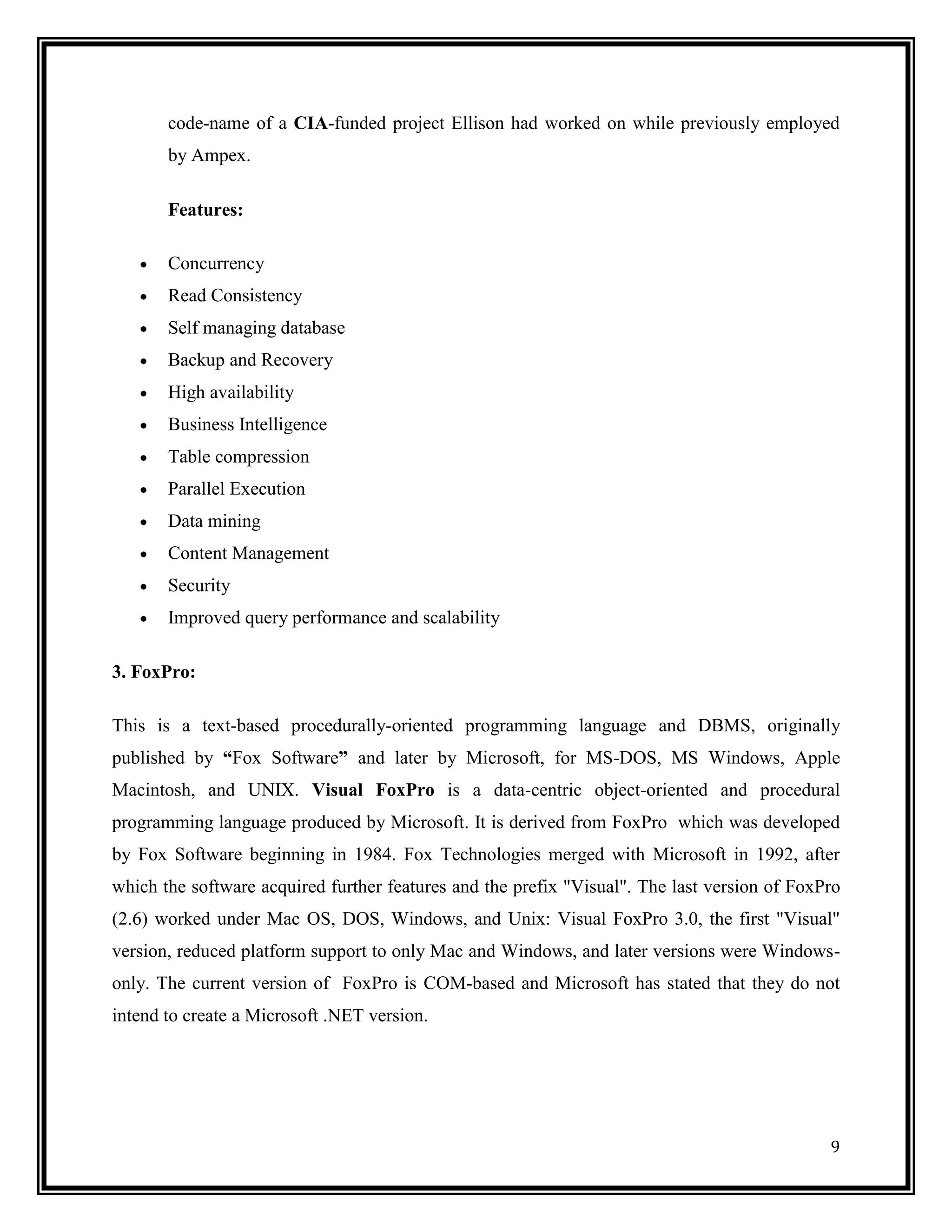 code-name of a CIA-funded project Ellison had worked on while previously employed
       by Ampex.

       Features:

       Concurrency
       Read Consistency
       Self managing database
       Backup and Recovery
       High availability
       Business Intelligence
       Table compression
       Parallel Execution
       Data mining
       Content Management
       Security
       Improved query performance and scalability

3. FoxPro:

This is a text-based procedurally-oriented programming language and DBMS, originally
published by “Fox Software” and later by Microsoft, for MS-DOS, MS Windows, Apple
Macintosh, and UNIX. Visual FoxPro is a data-centric object-oriented and procedural
programming language produced by Microsoft. It is derived from FoxPro which was developed
by Fox Software beginning in 1984. Fox Technologies merged with Microsoft in 1992, after
which the software acquired further features and the prefix "Visual". The last version of FoxPro
(2.6) worked under Mac OS, DOS, Windows, and Unix: Visual FoxPro 3.0, the first "Visual"
version, reduced platform support to only Mac and Windows, and later versions were Windows-
only. The current version of FoxPro is COM-based and Microsoft has stated that they do not
intend to create a Microsoft .NET version.




                                                                                              9
 