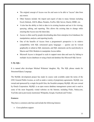 The original concept of Access was for end users to be able to "access" data from
            any source.
            Other features include: the import and export of data to many formats including
            Excel, Outlook, ASCII, dBase, Paradox, FoxPro, SQL Server, Oracle, ODBC, etc.
             It also has the ability to link to data in its existing location and use it for viewing,
            querying, editing, and reporting. This allows the existing data to change while
            ensuring that Access uses the latest data.
            Access is often used by people downloading data from enterprise level databases for
            manipulation, analysis, and reporting locally.
            One of the benefits of Access from a programmer's perspective is its relative
            compatibility with SQL (structured query language) — queries can be viewed
            graphically or edited as SQL statements, and SQL statements can be used directly in
            Macros and VBA Modules to manipulate Access tables.
            Microsoft Access is designed to scale to support more data and users by linking to
            multiple Access databases or using a back-end database like Microsoft SQL Server

5. My SQL:

It is named after developer Michael Widenius' daughter, My. The SQL phrase stands for
Structured Query Language.

The MySQL development project has made its source code available under the terms of the
GNU General Public License, as well as under a variety of proprietary agreements. MySQL was
owned and sponsored by a single for-profit firm, the Swedish company MySQL AB, now owned
by Oracle Corporation. MySQL is an open source database management system and is used in
some of the most frequently visited websites on the Internet, including Flickr, Nokia.com,
YouTube and as previously mentioned, Wikipedia, Google, Facebook and Twitter.

Features:

They have a common code base and include the following features:

       Cross-platform support


                                                                                                  11
 