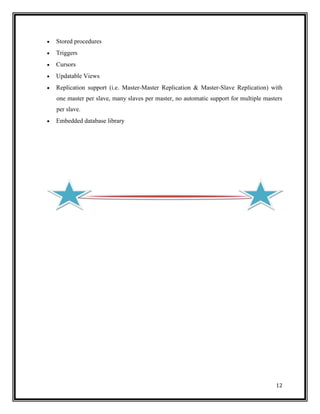 Stored procedures
Triggers
Cursors
Updatable Views
Replication support (i.e. Master-Master Replication & Master-Slave Replication) with
one master per slave, many slaves per master, no automatic support for multiple masters
per slave.
Embedded database library




                                                                                    12
 