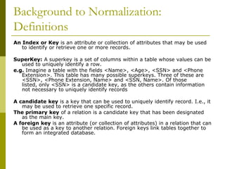 Background to Normalization:
Definitions
An Index or Key is an attribute or collection of attributes that may be used
to identify or retrieve one or more records.

SuperKey: A superkey is a set of columns within a table whose values can be
used to uniquely identify a row.
e.g. Imagine a table with the fields <Name>, <Age>, <SSN> and <Phone
Extension>. This table has many possible superkeys. Three of these are
<SSN>, <Phone Extension, Name> and <SSN, Name>. Of those
listed, only <SSN> is a candidate key, as the others contain information
not necessary to uniquely identify records
A candidate key is a key that can be used to uniquely identify record. I.e., it
may be used to retrieve one specific record.
The primary key of a relation is a candidate key that has been designated
as the main key.
A foreign key is an attribute (or collection of attributes) in a relation that can
be used as a key to another relation. Foreign keys link tables together to
form an integrated database.

 