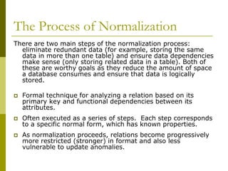 The Process of Normalization
There are two main steps of the normalization process:
eliminate redundant data (for example, storing the same
data in more than one table) and ensure data dependencies
make sense (only storing related data in a table). Both of
these are worthy goals as they reduce the amount of space
a database consumes and ensure that data is logically
stored.


Formal technique for analyzing a relation based on its
primary key and functional dependencies between its
attributes.



Often executed as a series of steps. Each step corresponds
to a specific normal form, which has known properties.



As normalization proceeds, relations become progressively
more restricted (stronger) in format and also less
vulnerable to update anomalies.

 