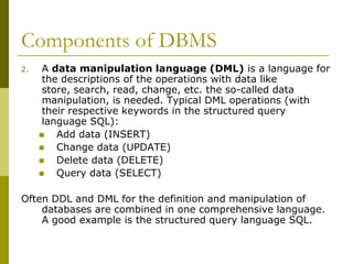 Components of DBMS
2.

A data manipulation language (DML) is a language for
the descriptions of the operations with data like
store, search, read, change, etc. the so-called data
manipulation, is needed. Typical DML operations (with
their respective keywords in the structured query
language SQL):

Add data (INSERT)

Change data (UPDATE)

Delete data (DELETE)

Query data (SELECT)

Often DDL and DML for the definition and manipulation of
databases are combined in one comprehensive language.
A good example is the structured query language SQL.

 