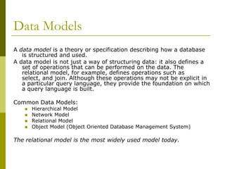 Data Models
A data model is a theory or specification describing how a database
is structured and used.
A data model is not just a way of structuring data: it also defines a
set of operations that can be performed on the data. The
relational model, for example, defines operations such as
select, and join. Although these operations may not be explicit in
a particular query language, they provide the foundation on which
a query language is built.
Common Data Models:





Hierarchical Model
Network Model
Relational Model
Object Model (Object Oriented Database Management System)

The relational model is the most widely used model today.

 