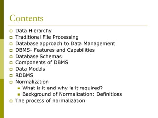 Contents













Data Hierarchy
Traditional File Processing
Database approach to Data Management
DBMS- Features and Capabilities
Database Schemas
Components of DBMS
Data Models
RDBMS
Normalization
 What is it and why is it required?
 Background of Normalization: Definitions
The process of normalization

 