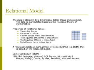 Relational Model
The data is stored in two-dimensional tables (rows and columns).
The data is manipulated based on the relational theory of
mathematics.
Properties of Relational Tables:







Values Are Atomic
Each Row is Unique
Column Values Are of the Same Kind
The Sequence of Columns is Insignificant
The Sequence of Rows is Insignificant
Each Column Has a Unique Name

A relational database management system (RDBMS) is a DBMS that
is based on the relational model.
Some well known RDBMS:
IBM DB2, Informix, Microsoft SQL Server, Microsoft Visul
Foxpro, MySQL, Oracle, Sybase, Teradata, Microsoft Access

 