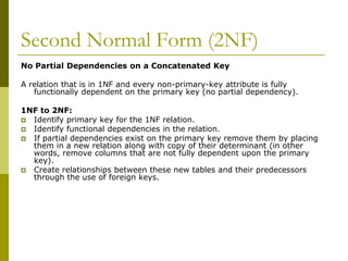 Second Normal Form (2NF)
No Partial Dependencies on a Concatenated Key
A relation that is in 1NF and every non-primary-key attribute is fully
functionally dependent on the primary key (no partial dependency).
1NF to 2NF:
 Identify primary key for the 1NF relation.
 Identify functional dependencies in the relation.
 If partial dependencies exist on the primary key remove them by placing
them in a new relation along with copy of their determinant (in other
words, remove columns that are not fully dependent upon the primary
key).
 Create relationships between these new tables and their predecessors
through the use of foreign keys.

 