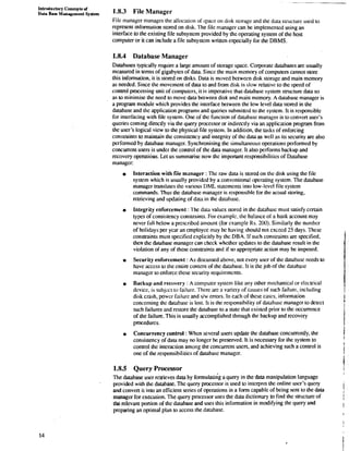 Introductory Concepts of 
Data BPW Management system 1.8.3 File Manager 
File manager manages the allocation of space on disk storage and the data suucture used to 
represent information stored on disk. The file manager can be implemented using an 
interface to the existing file subsystem provided by the operating system of the host 
computer or it can include a file subsystem written especially for the DBMS. 
1.8.4 Database Manager 
Databases typically rcquire a large amount of storage space. Corporate databases are usually 
measured in terms of gigabytes of data. Since the main memory of computers cannot store 
this information, it is stored on disks. Data is moved between disk storage and main memory 
as needed. Since the movement of data to and from disk is slow relative to the speed of 
conml processing unit of computers, it is imperative that database system structure data so 
as a minimise the need to move data between disk and main memory. A database manager is 
a program module which provides the interface between the low level data stored in the 
database and the application programs and queries submitted to the system. It is responsible 
for inlerfacing with file syslem. One of the function of database manager is to convcrt user's 
queries coming directly via the query processor or indirectly via an application program from 
the user's logical view to the physical file system. In addition, the mks of enforcing 
constraints to maintain the consistency and integrity of the data as well as its security are also 
performed by database manager. Synchronising the simultaneous operations performed by 
concurrent users is under the conuol of the data manager. It also performs backup and 
recovery operations. Let us summarise now the important responsibilities of Database 
manager: 
~nteract'ionw ith file manager : The raw data is stored on the disk using the file 
system which is usually provided by a conventional operating system. The database 
manager trdnslales the various DML statements into low-lcvel file system 
commands. Thus the database manager is responsible for the actual storing, 
retrieving and updating of data in the database. 
Integrity enforcement : The data values stored in the database must satisfy certain 
types of consistency constraints. For example, the balance of a bank account may 
never fall below a prescribed amount (for example Rs. 200). Similarly the number 
of holidays per ycar an employee may be having should not excecd 25 days. These 
consuaints must specified explicitly by thc DBA. If such consuaints are specified, 
then the database manager can check whcthcr updates to the database result in the 
violation of any of these constraints and if so appropriate action may be imposed. 
Security enforcement : As discussed above, not every user of the database needs a 
have access to the entire content of the database. It is the job of the database 
manager to enforce these security requirements. 
Backup and recovery : A computer system like any other mechanical or electrical 
device, is subject to failure. There are a variay of causes of such failure, including 
disk crash, power failure and s/w errors. In each of these cascs, information 
concerning the database is lost. It is the responsibility of database manager to detect 
such failures and restore the database to a state that existcd prior to the occurrence 
of the failure. This is usually accomplished through the backup and recovery 
procedures. 
Concurrency control : When several users update the database concurrently, the 
consistency of data may no longer be preserved. It is necessary for the system to 
conuol the interaction among the concurrent users, and achieving such a control is 
one of the responsibilities of database manager. 
1.8.5 Query Processor 
The database user retrieves data by formulatirig a query in the data manipulation language 
provided with the database. The query processor is used to interpret the online user's query 
and convert it ina an efficient series of operations in a form capable of being sent to the data 
manager for execution. The query processor uses the data dictionary to find the suucture of 
the relevant portion of the database and uses this information in modifying the query and 
preparing an optimal plan to access the database. 
 
