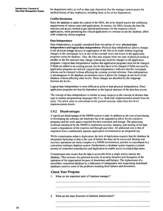 Introductory Conceptq of 
Data Base Management System her department only), as well as data-type dependcnt (but thc managcr cannot access the 
medical history of any employees, including thosc in his or hcr dcpartmcnt). 
Conflict Resolution 
Since the database is under the control of the DBA, she or he should resolve the conflicting 
requirements of various users and applications. In essence, thc DBA chooses the best file 
structure and access method to get optimal performance for the responsecritical 
applications, while permitting less critical applications to continue to use the database, albeit 
with a relatively slower response. 
Data Independence 
Data independence, is usually considered from two points of view: physical data 
independence and logical data independence. Physical data independcnce allows changes 
in the physical storage devices or organisation of the files to bc made without requiring 
changes in the conceptual vicw or any of the extcmal views and hcnce in the application 
programs using the datahasc. Thus, the files may migratc from one typc of physical media to 
another or the file structure may change without any need for changcs in the application 
programs. Logical data indcpendence implies that application programs need not be changed 
if fields are added to an existing record; nor do they have to be changed if fields not used by 
application programs are delctcd. Logical data indcpendencc indicatcs that the conceptual 
schcma can bc changed without affecting thc existing exlcmal schcmas. Data indcpcndcnce 
is advantageous in the database environment since it allows for changes at one level of the 
database without affecting other levels. These changes are absorbcd by the mappings 
between the levels. 
Logical data independence is more difficult to achieve than physical independcnce. Since 
application programs are heavily dependent on the logical structure of the data they access. 
The concept of data independence is similar in many respects to the concept of abstract data 
type in modem programming languagcs like C++. Both hidc implementation details from the 
users. This allow users to conccnuate on thc gcncral struclurc rathcr than low-levcl 
implerncntation dctails. 
1.9.2 Disadvantages 
A significant disadvantage of the DBMS system is cost. In addition to the cost of purchasing 
or developing the software, the hardware has to be upgraded to allow for the extensive 
programs and the work spaces required for their execution and storage. The processing 
overhead introduced by the DBMS to implement security, integrity, and sharing of the data 
causes a degradation of the rcsponse and through-put times. An additional cost is that of 
migration from a traditionally separate application environment to an integrated one. 
While ccntralisation reduccs duplication, the lack of duplication requires that the database be 
adequately backcdup so that in thc case of failure the data can bc rccovcred. Backup and 
recovery operations are fairly complex in a DBMS environment, and this is exacerbated in a 
concurrent multiuser database system. Furthermore, a database system requires a certain 
amount of conuolled redundancies and duplication to enable access to related data items. 
Centralisation also means that the data is accessible from a single source namely the 
database. This increases the potential severity of security breaches and disruption of the 
operation of the organisation bccause of downtimes and failures. The replacement of a 
monolithic centralised database by a federation of independent and cooperating distributed 
databases resolves some of the problems resulting from failures and downtimes. 
Check Your Progress 
1. What are the important tasks of Database manager? 
...................................................................................................................... 
2. What are the main functions of database adminisuator? 
 