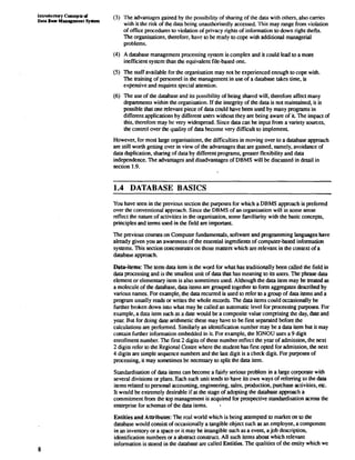 ln1roductorg Coneepts d 
Data Base Management Sprtcm 
(3) The advantages gained by the possibility of sharing of the data with others, also carries 
with it the risk of the data being unauthorisedly accessed. This may range from violation 
of office procedures to violation of privacy rights of information to down right thefts. 
The organisations, therefore, have KI be ready to cope with additional managerial 
problems. 
(4) A database management processing system is complex and it could lead to a more 
inefficient system than the equivalent file-based one. 
(5) The staff available for the organisation may not be experienced enough to cope with. 
The training of personnel in the management in use of a database takes time, is 
expensive and requires special attention. 
(6) The use of the database and its possibility of being shared will, therefore affect many 
departments within the organisation. If the integrity of the data is not maintained, it is 
possible that one relevant piece of data could have been used by many programs in 
different applications by different users without they are being aware of it. The impact of 
this, therefore may be very widespread. Since data can be input from a variety sources, 
the control over the quality of data become very difficult to implement 
However, for most large organisations, the difficulties in moving over to a database approach 
are still worth getting over in view of the advantages that are gained, namely, avoidance of 
data duplication, sharing of data by different programs, greater flexibility and data 
independence. The advantages and disadvantages of DBMS will be discussed in detail in 
section 1.9. 
DATABASE BASICS 
You have seen in the previous section the purposes for which a DBMS approach is preferred 
over the conventional approach. Since the DBMS of an organisation will in some sense 
reflect the nature of activities in the organisation, some familiarity with the basic concepts, 
principles and terms used in the field are important. 
The previous courses on Computer fundamentals, software and programming languages have 
already given you an awareness of the essential ingredients of computer-based information 
systems. This section ooncentrates on those matters which are relevant in the context of a 
database approach. 
Data-items: The term data item is the word for what has traditionally been called the field in 
data processing and is the smallest unit of data that has meaning to its users. The phrase data 
element or elementary item is also sometimes used. Although the data item may be treated as 
a molecule of the database, data items are grouped together to form aggregates described by 
various names. For example, the data recurred is used lo refer to a group of data items and a 
program usually reads or writes the whole records. The data items could occasionally be 
further broken down into what may be called an automatic level for processing purposes. For 
example, a data item such as a date would be a composite value comprising the day, date and 
year. But for doing date arithmetic these may have to be first separated before the 
calculations are performed. Similarly an identification number may be a data item but it may 
contain further information embedded in it. For example, the IGNOU uses a 9 digit 
enrollment number. The first 2 digits of these number reflect the year of admission, the next 
2 digits refer KI the Regional Centre where the student has first opted for admission, the next 
4 digits are simple sequence numbers and the last digit is a check digit. For purposes of 
processing, it may sometimes be necessary to split the data item. 
Standardisation of data items can become a fairly serious problem in a large corporate with 
several divisions or plans.'Each such unit tends to have its own ways of referring to the data 
items related to personal accounting, engineering, sales, production, purchase activities, etc. 
It would be extremely desirable if at the stage of adopting the database approach a 
commitment from the top management is acquired for prospective standardisation across the 
enterprise for schemas of the data items. . 
Entities and Attributes: The rcal world which is being attempted to market on to the 
database would consist of occasionally a tangible object such as an employee, a component 
in an inventory or a space or it may be intangible such as a event, a job description, 
identification numbers or a abstract construct. All such items about which relevant 
information is stored in the database are called Entities. The qualities of the entity which we 
 