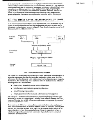 At the internal level, a customer, account or employee can be described as a sequence of 
consecutive byes. At the conceptual level each such record is described by a trpe definition, 
illusuated above and also the interrelation among these record types is dctined. Finally at the 
external level, we define several views of the database. For example, for preparing the 
payroll chccks of bank employees only information about them is required. one does not 
need to access information about customer accounts. Similarly, tellers can access only 
account information. They cannot access information concerning salaries of employees. 
1.6 THE THREE LEVEL ARCHITECTURE OF DBMS 
In the previous section we defined three levels of abstraction at which the database may be 
vicwed. A database management system that provides these three levels of data is said to 
follow three-level architecture as shown in figure 3. These three levels are the external level, 
the conceptual level and the internal level. 
External 
Level 
Conceptual 
Level 
Internal 
Level 
. . . . . . . User 2 . . . . . . . . . . User N 
Mapping supplied by DBMS 
I Conceptual view 1 
I 
Mapping supplied by DBMSIOS 
Internal view & 
FIgure 3: The three level archikclure for a DBMS 
The view at each of these levels is described by a schema. A schema as mentioned earlier is 
an outline or a plan that describes the records and relationships existing in the view. The 
schema also describes the way in which entities at one level of abstraction can be mapped to 
the next level. The overall design of the database is called the database schema. Adatabase 
schema includes such information as: 
a 
characteristics of data items such as entities and attributes 
logical structure and relationship among those data items 
i format for storage representation 
integrity parameters such as physically authorisation and backup politics. 
The concept of a database schema corresponds to programming language notion of type 
definition. A variable of a given type has a particular value at a given instant in time. The 
concept of the value of a variable in Programming languages corresponds to the concept of 
an inslancc of a database schema. 
Since each view is dcrined by a schema, there exists several schema in the dalabase and 
these exists several schcma in the database and these schema are partitioned following three 
levels of data abstraction or views. At the lower level we have the physical schema, at the 
intermediate level we have the conceptual schema, while at the higher level we have a 
subschema. In general, database system supports one physical schcma, one conccptual 
schema and several subschema. 
 