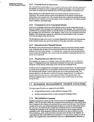 Introductwy Concepts d 
DUU nae Mynmgement Syutem 1.6.1 External Level or Subschema 
The extenral bvd is at the highest lcvd oi &ubbc: ~~~SLT;ICwLh~cOie~ o nly those porrions of 
the database of concern to a user or application program are included. Any number of user 
views (some of which may be identical) may exist for a given global or conceptual view. 
Each external view is described by means of a schema called an external schema or 
subschema. The external schema consists of the definition of the logical records and the 
relationships in the external view. The external schema also contains the method of deriving 
the objects in the external view from the objects in the conceptual view. The objects includes 
entities, attributes, and relationships. 
1.6.2 Conceptual Level or Conceptual Schema 
At this level of database abstraction all the database entities and the relationships among 
them are included. One conceptual view represents the entire database. This conceptual view 
is defined by the conceptual schema. It describes all the records and relationships included in 
the conceptual view and. therefore, in the database. There is only one conceptual schema per 
database. This schema also contains the method of deriving the objects in the conceptual 
view from the objects in the internal view. 
The description of data at this level is in a format independent of its physical representation. 
It also includes features that specify the checks to retain data consistency and integrity. 
1.6.3 Internal Level or Physical Schema 
We find this view at the lowest level of abstraction, closest to the physical storage method 
used. It indicates how the data will be stored and describes the data structures and access 
methods to be used by the database. The internal view is expressed by the internal schema, 
which contains the definition of the srorcd record, the method of representing the data ficl~ib, 
and the access &ds used. 
1.6.4 Mapping Between different Levels 
Two mappings are required in a database system with three different views as shown in 
figure 3. A mapping between the external and conceptual level gives the correspondence 
among the records and the relationships of the external and conceptual levels. 
Similarly, there is a mapping from a conceptual record to an internal one. An internal record 
is a record at the internal level, not necessarily a stored record on a physical storage device. 
The internal record of figure 3 may be split up into two or more physical records. The 
physical database is the data that is stored on secondary storage devices. It is made up of 
records with certliin &ra suuztures and organid in tiles. Consequently, there is an 
additional mapping from the internal record to one or more stored records on secondary 
storage devices. 
1.7 DATAB.ASE MANAGEMENT SYSTEM FACILITIES 
Two main types of facilities are supported by the DBMS: 
the data definition facility or data definition language (DDL) 
the data manipulation facility or data manipulation language (Dm) 
1.7.1 Data Definition Language 
Database management systems provide a facility known as the data definition language 
(DDL), which can be used to define the conceptual schema and also give some &tails about 
how to implement this schema in the physical devices used to store the data. This definition 
includes all the entity sets and their associated attributes as well as the relationships among 
the entity sets. The definition also includes any constraints that have to be maintained. 
including the constraints on the value that can be assigned to a given attribute and the 
constraints on the values assigned to different attributes in the she or different records. 
These definitions, which can be described as metadata about the data in the database, are 
expressed in the DDL of the DBMS and maintained in a compiled form (usually as a set of 
tableis). The compiled form of the definitions is known as a data dictionary, directory, or 
 