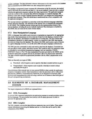 system catalogue The data dictionary contains information on the data stored in the databaSe 
and is consulted by the DBMS before any data manipulation operation. 
The database management system maintains the information on the file structure, the method 
used to efficiently access the relevant data (i.e., the access method). It also provides a method 
whereby the application programs indicate their data requirements. The application program 
could use a subset of the conceptual data definition language or a separate language. The 
database system also contains mapping functions that allow it to interpret the stored data for 
the application program. (Thus, the stored data is transformed into a form compatible with 
the application program.) 
The internal schema is specified in a somewhat similar data defmition language called data 
storage definition language. The defmition of the internal view is compiled and maintained 
by the DBMS. The compiled internal schema specifies the implementation details of the 
internal database, including the access methods employed. This information is handled by 
the DBMS; the user need not be aware of these details. 
1.7.2 Data Manipulation Language 
DML is a language that enables users to access or manipulate as organised by the appropriate 
data model. Data manipulation involves remeval of data from the database, insertion of new 
data into the database, and deletion or modification of existing data. The fmt of these data 
manipulation operations is called a query. A query is a statement in the DML that requests 
the retrieval of data from the database. The subset of the DML used to pose a query is known 
as a query language; however, we use the terns DML and query language synonymously. 
The DML provides commands to select and remeve data from lhe database. Commands are 
also provided to insert, update, and delete records. They could be used in an interactive mode 
or embedded in conventional programming languages such as Assembler, COBOL, 
FORTRAN, Pascal, or PWI. The data manipulation functions provided by the DBMS can be 
invoked in application programs directly by procedure calls or by preprocessor statements. 
The lauer would be replaced by appropriate procedure calls by either a preprocessor or the 
compiler. 
There are basically two types of DML: 
Procedural : which requires a user to specify what data is needed and how to get it 
Nonprocedural : which requires a user to specify what data is needed without 
specifying how to get it 
Data definition of the external view in most current DBMSs is done outside the application 
program or interactive session. Data manipulalion is done by procedure calls to subroutines 
provided by a DBMS or via preprocessor statemcnts. In an intcgrated environment, data 
definition and manipulalion are achicved using a uniform set of constructs that forms part of 
the uscr's progamming environment. 
1.8 ELEMENTS OF A DATABASE MANAGEMENT 
SYSTEM 
Thc major componenls of a DBMS are explained below 
1.8.1 DML Precompiler 
11 convcns DML statement embedded in an application program to normal procedure calls in 
the hosl language. The precompiler must interact with the query processor in order to 
gcncrdle thc appropriale code. 
1.8.2 DDL Compiler 
The DDL compiler converts the data definition statements into a set of tables. These tables 
contain information concerning the database and are in a form that can be used by other 
components of the DBMS. 
 