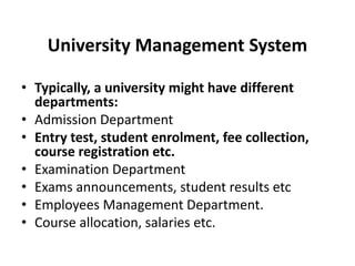 University Management System
• Typically, a university might have different
departments:
• Admission Department
• Entry test, student enrolment, fee collection,
course registration etc.
• Examination Department
• Exams announcements, student results etc
• Employees Management Department.
• Course allocation, salaries etc.
 
