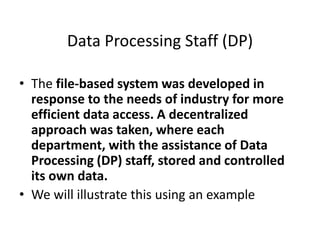 Data Processing Staff (DP)
• The file-based system was developed in
response to the needs of industry for more
efficient data access. A decentralized
approach was taken, where each
department, with the assistance of Data
Processing (DP) staff, stored and controlled
its own data.
• We will illustrate this using an example
 
