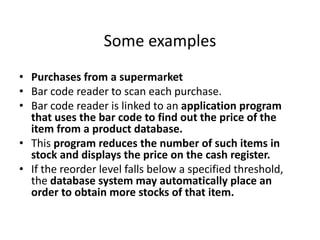 Some examples
• Purchases from a supermarket
• Bar code reader to scan each purchase.
• Bar code reader is linked to an application program
that uses the bar code to find out the price of the
item from a product database.
• This program reduces the number of such items in
stock and displays the price on the cash register.
• If the reorder level falls below a specified threshold,
the database system may automatically place an
order to obtain more stocks of that item.
 